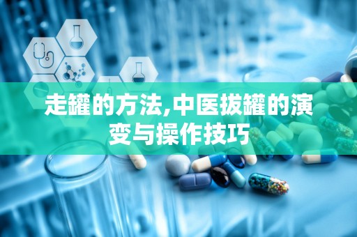 走罐的方法,中医拔罐的演变与操作技巧