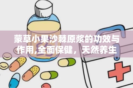 蒙草小果沙棘原浆的功效与作用,全面保健，天然养生饮品之选”