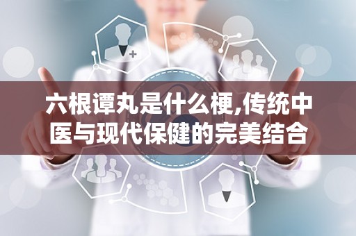 六根谭丸是什么梗,传统中医与现代保健的完美结合
