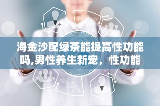 海金沙配绿茶能提高性功能吗,男性养生新宠，性功能提升的秘密武器”