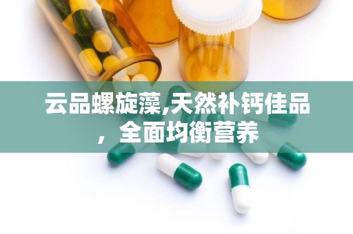 云品螺旋藻,天然补钙佳品，全面均衡营养