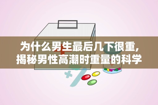 为什么男生最后几下很重,揭秘男性高潮时重量的科学原因与生理现象