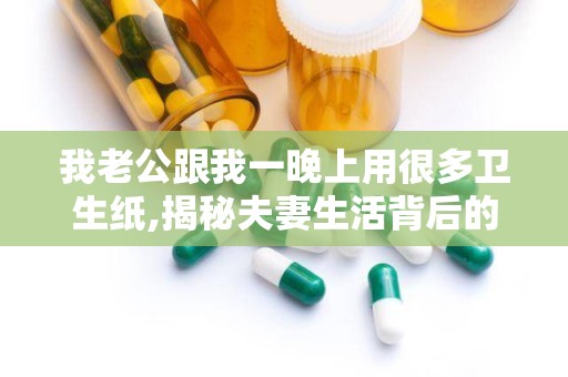 我老公跟我一晚上用很多卫生纸,揭秘夫妻生活背后的卫生纸秘密
