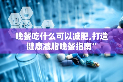晚餐吃什么可以减肥,打造健康减脂晚餐指南”