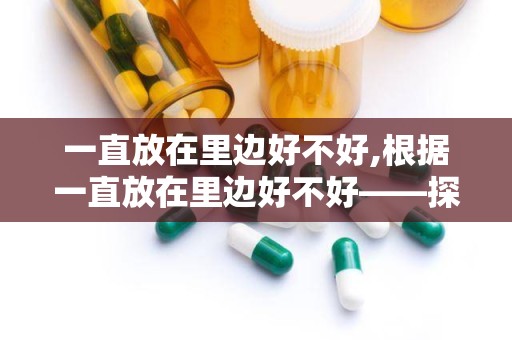 一直放在里边好不好,根据一直放在里边好不好——探讨长期存放物品的适宜性