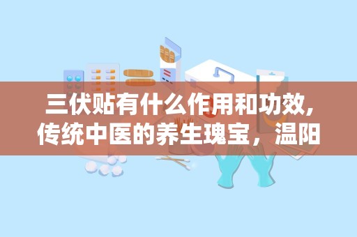三伏贴有什么作用和功效,传统中医的养生瑰宝，温阳助阳，增强免疫力