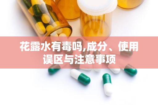 花露水有毒吗,成分、使用误区与注意事项
