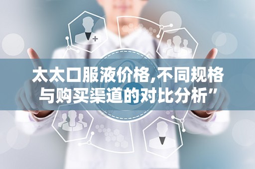 太太口服液价格,不同规格与购买渠道的对比分析”