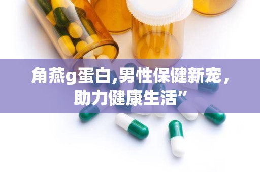 角燕g蛋白,男性保健新宠，助力健康生活”