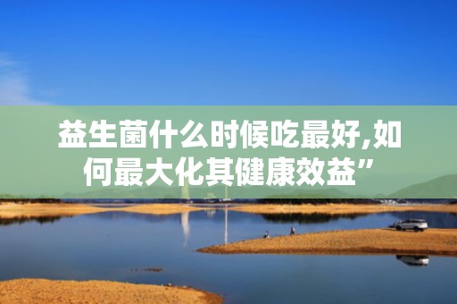 益生菌什么时候吃最好,如何最大化其健康效益”