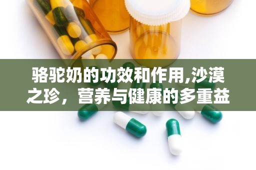 骆驼奶的功效和作用,沙漠之珍，营养与健康的多重益处