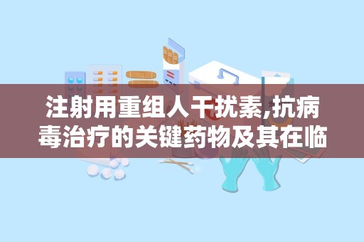 注射用重组人干扰素,抗病毒治疗的关键药物及其在临床应用中的重要作用