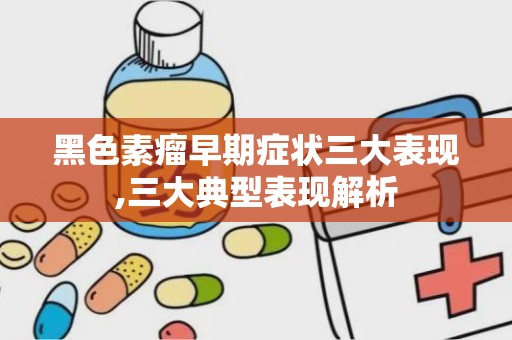 黑色素瘤早期症状三大表现,三大典型表现解析