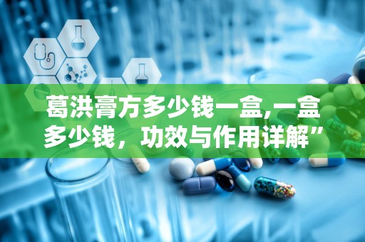 葛洪膏方多少钱一盒,一盒多少钱，功效与作用详解”