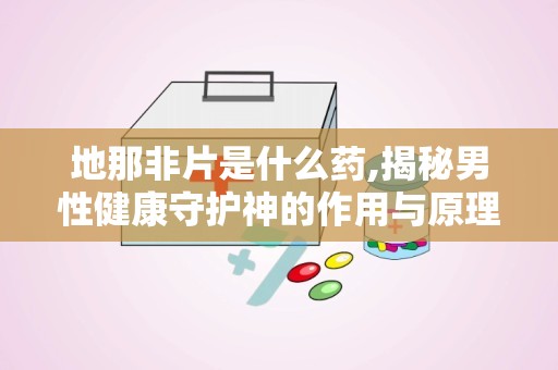 地那非片是什么药,揭秘男性健康守护神的作用与原理”