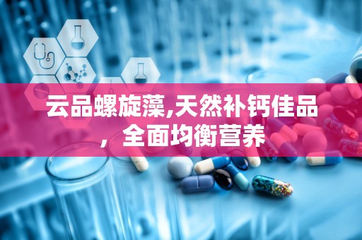 云品螺旋藻,天然补钙佳品，全面均衡营养