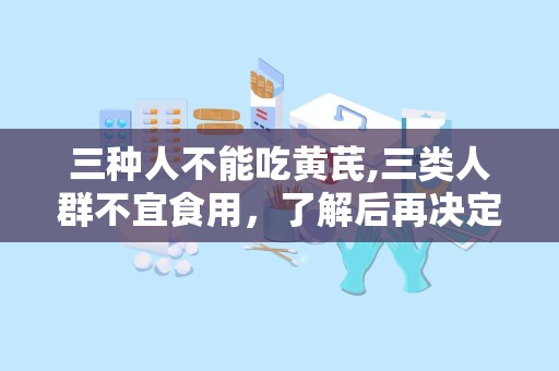 三种人不能吃黄芪,三类人群不宜食用，了解后再决定是否服用”