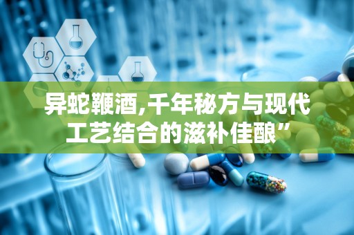 异蛇鞭酒,千年秘方与现代工艺结合的滋补佳酿”