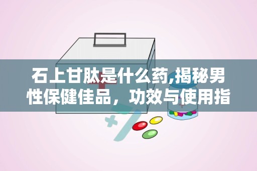 石上甘肽是什么药,揭秘男性保健佳品，功效与使用指南