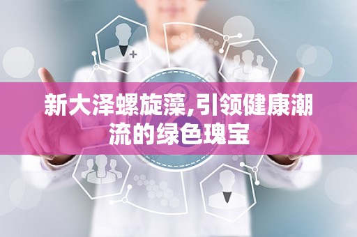 新大泽螺旋藻,引领健康潮流的绿色瑰宝