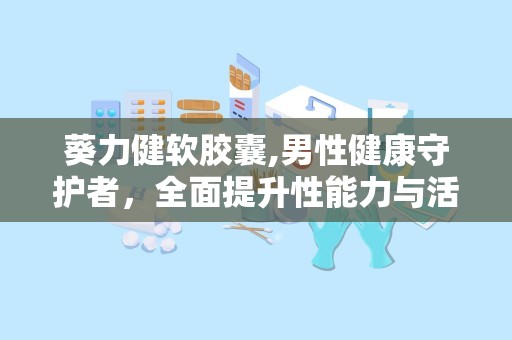葵力健软胶囊,男性健康守护者，全面提升性能力与活力”