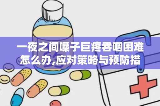 一夜之间嗓子巨疼吞咽困难怎么办,应对策略与预防措施