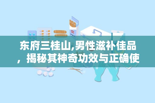 东府三桂山,男性滋补佳品，揭秘其神奇功效与正确使用方法
