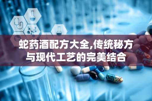 蛇药酒配方大全,传统秘方与现代工艺的完美结合