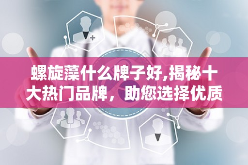 螺旋藻什么牌子好,揭秘十大热门品牌，助您选择优质保健品”