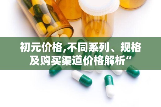 初元价格,不同系列、规格及购买渠道价格解析”