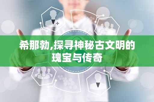 希那勃,探寻神秘古文明的瑰宝与传奇