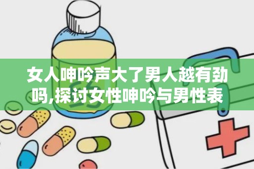 女人呻吟声大了男人越有劲吗,探讨女性呻吟与男性表现力的微妙关系