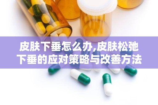 皮肤下垂怎么办,皮肤松弛下垂的应对策略与改善方法