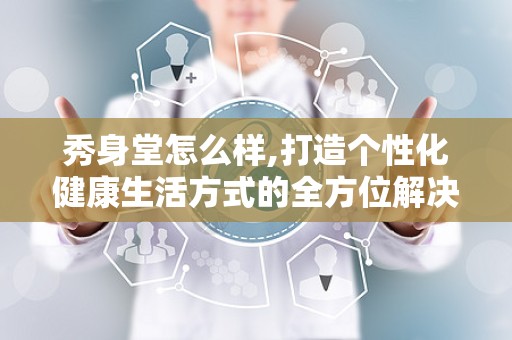 秀身堂怎么样,打造个性化健康生活方式的全方位解决方案概述