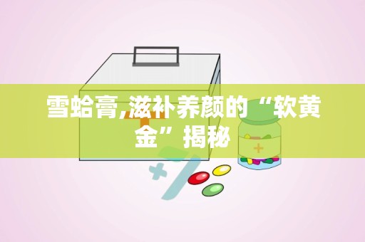 雪蛤膏,滋补养颜的“软黄金”揭秘