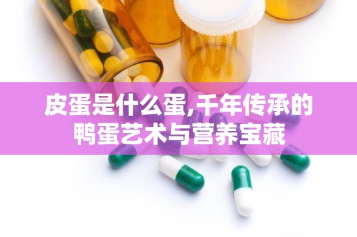 皮蛋是什么蛋,千年传承的鸭蛋艺术与营养宝藏