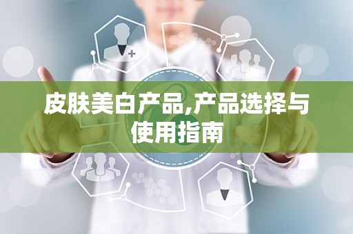 皮肤美白产品,产品选择与使用指南