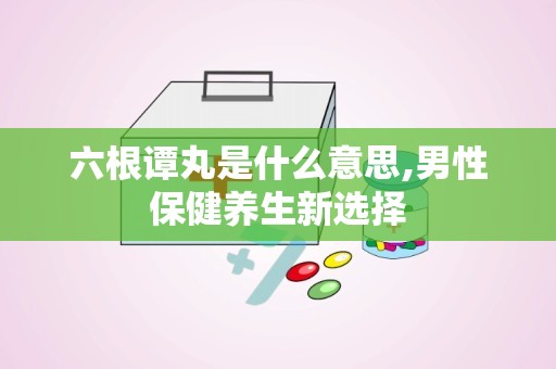 六根谭丸是什么意思,男性保健养生新选择