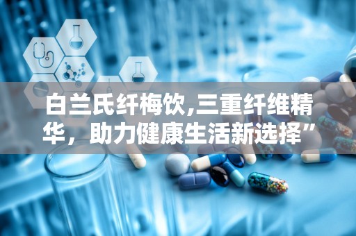 白兰氏纤梅饮,三重纤维精华，助力健康生活新选择”