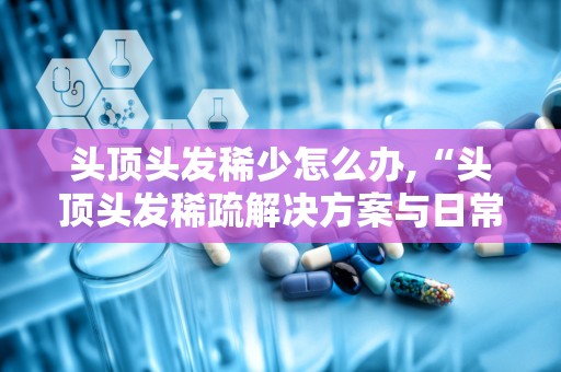 头顶头发稀少怎么办,“头顶头发稀疏解决方案与日常护理指南”