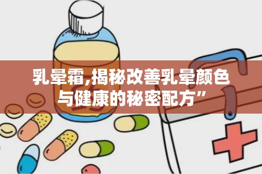 乳晕霜,揭秘改善乳晕颜色与健康的秘密配方”