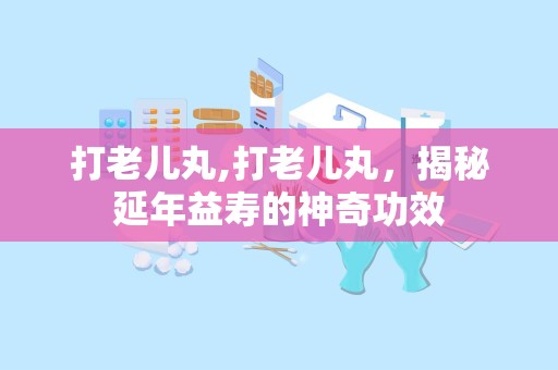 打老儿丸,打老儿丸，揭秘延年益寿的神奇功效