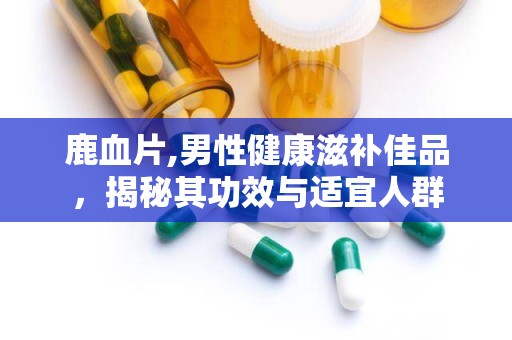鹿血片,男性健康滋补佳品，揭秘其功效与适宜人群