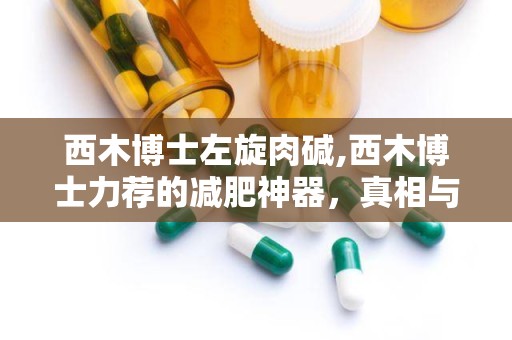 西木博士左旋肉碱,西木博士力荐的减肥神器，真相与误区全解析