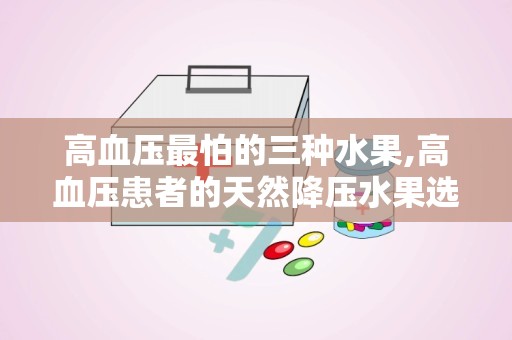 高血压最怕的三种水果,高血压患者的天然降压水果选择指南