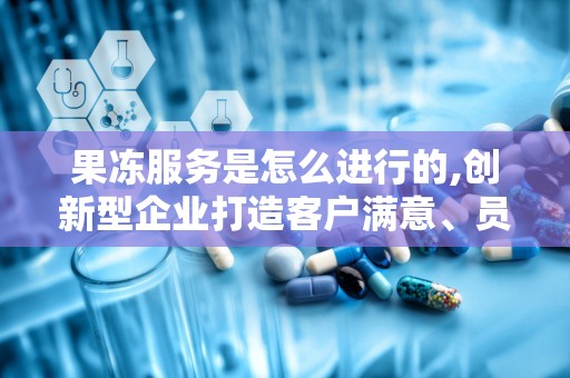 果冻服务是怎么进行的,创新型企业打造客户满意、员工关爱、社会负责的现代化运营模式