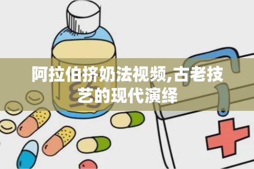 阿拉伯挤奶法视频,古老技艺的现代演绎