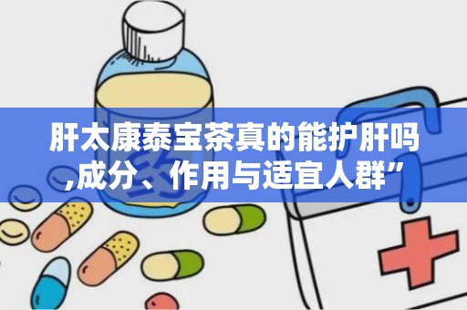 肝太康泰宝茶真的能护肝吗,成分、作用与适宜人群”