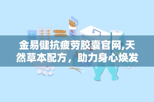 金易健抗疲劳胶囊官网,天然草本配方，助力身心焕发活力