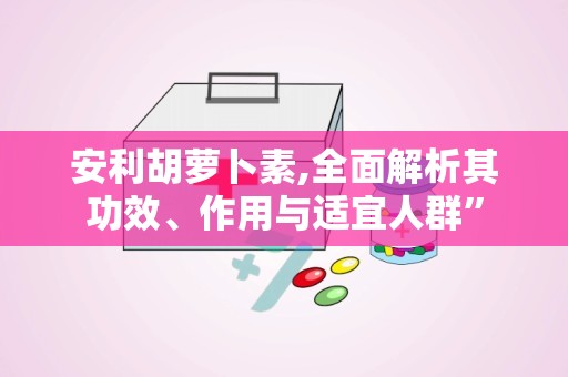 安利胡萝卜素,全面解析其功效、作用与适宜人群”